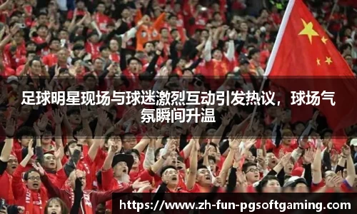 足球明星现场与球迷激烈互动引发热议，球场气氛瞬间升温